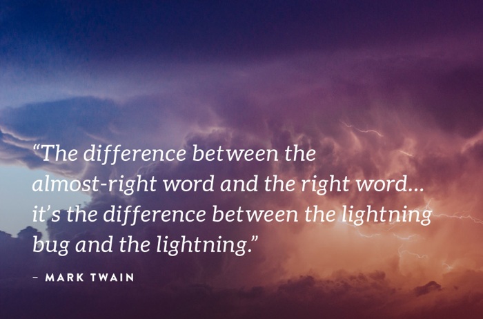 "The difference between the almost-right word and the right word... it's the difference between the lightning bug and the lightning." - Mark Twain